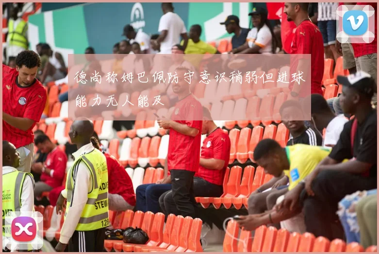 德尚称姆巴佩防守意识稍弱但进球能力无人能及