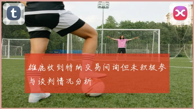 雄鹿收到特纳交易问询但未积极参与谈判情况分析