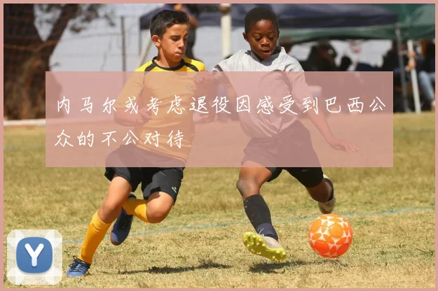 内马尔或考虑退役因感受到巴西公众的不公对待