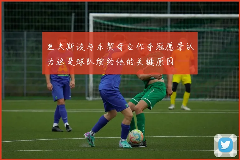 里夫斯谈与东契奇合作夺冠愿景认为这是球队续约他的关键原因