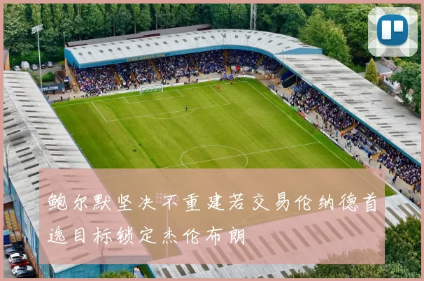 鲍尔默坚决不重建若交易伦纳德首选目标锁定杰伦布朗
