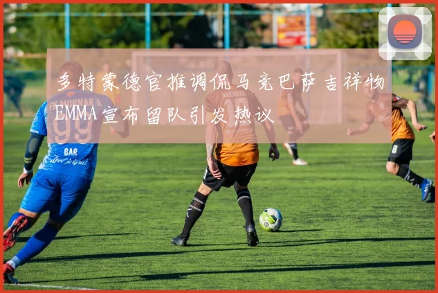 多特蒙德官推调侃马竞巴萨吉祥物EMMA宣布留队引发热议
