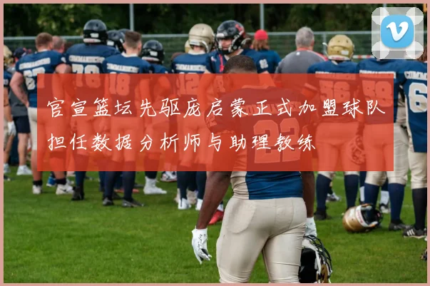 官宣篮坛先驱庞启蒙正式加盟球队担任数据分析师与助理教练