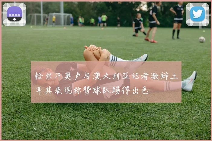 恰尔汗奥卢与澳大利亚记者激辩土耳其表现称赞球队踢得出色