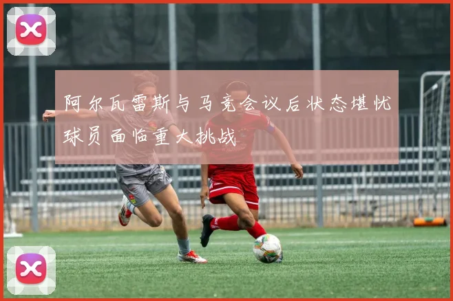 阿尔瓦雷斯与马竞会议后状态堪忧球员面临重大挑战