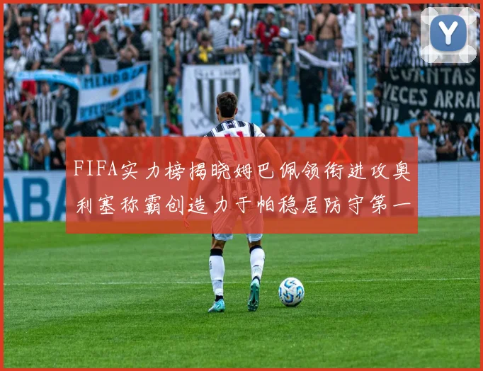 FIFA实力榜揭晓姆巴佩领衔进攻奥利塞称霸创造力于帕稳居防守第一