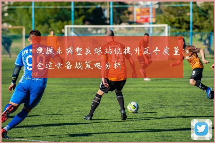 樊振东调整发球站位提升反手质量全运会备战策略分析