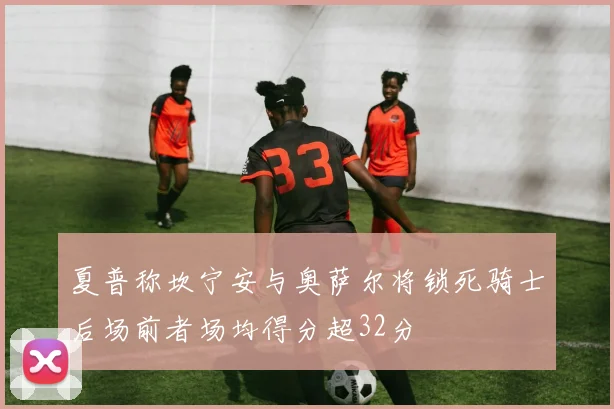 夏普称坎宁安与奥萨尔将锁死骑士后场前者场均得分超32分