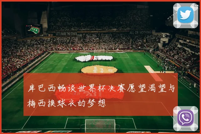 库巴西畅谈世界杯决赛愿望渴望与梅西换球衣的梦想