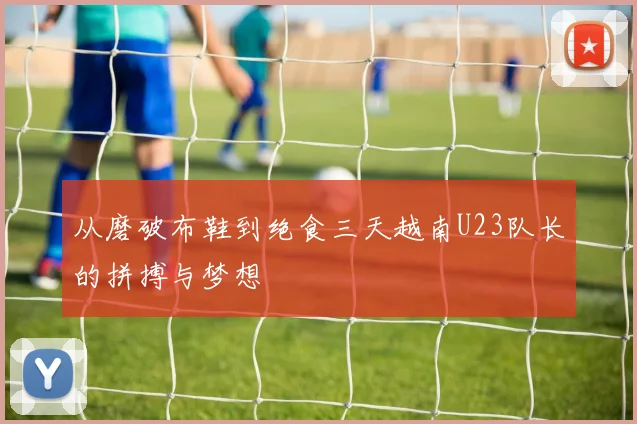 从磨破布鞋到绝食三天越南U23队长的拼搏与梦想