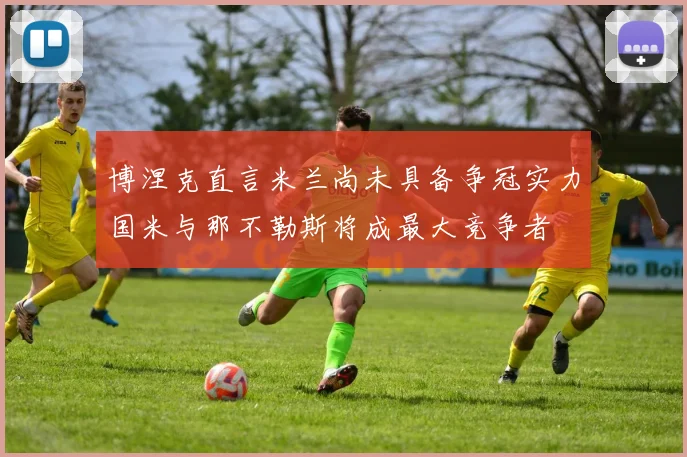 博涅克直言米兰尚未具备争冠实力国米与那不勒斯将成最大竞争者