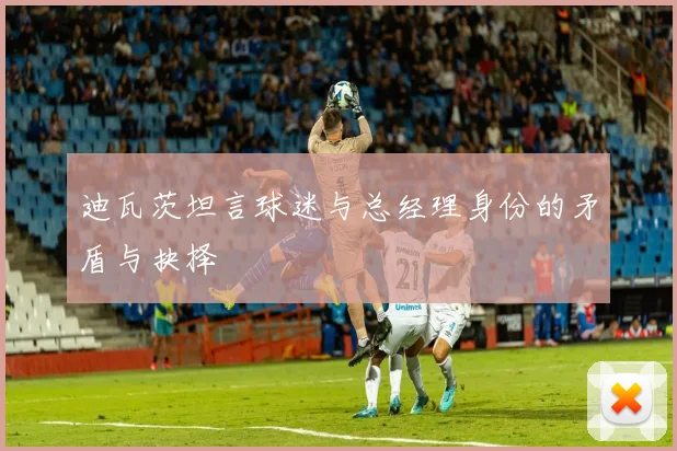 迪瓦茨坦言球迷与总经理身份的矛盾与抉择
