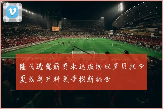 隆戈透露薪资未达成协议罗贝托今夏或离开科莫寻找新机会