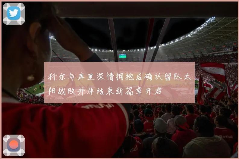 科尔与库里深情拥抱后确认留队太阳战败并非结束新篇章开启