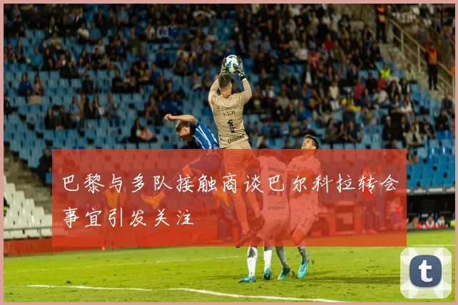 巴黎与多队接触商谈巴尔科拉转会事宜引发关注
