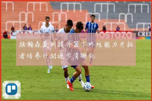 杨瀚森夏训提升篮下终结能力开拓者培养计划逐步清晰化