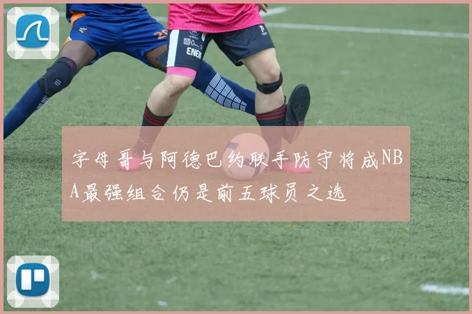 字母哥与阿德巴约联手防守将成NBA最强组合仍是前五球员之选