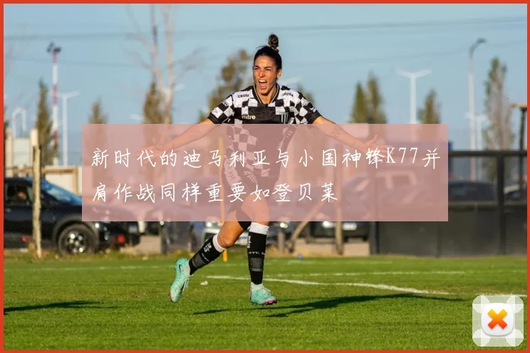 新时代的迪马利亚与小国神锋K77并肩作战同样重要如登贝莱