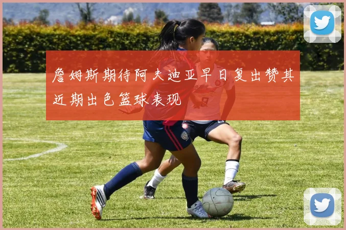 詹姆斯期待阿夫迪亚早日复出赞其近期出色篮球表现