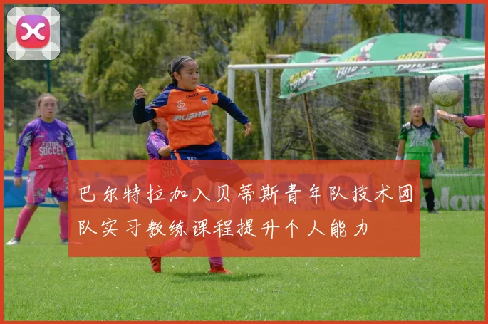巴尔特拉加入贝蒂斯青年队技术团队实习教练课程提升个人能力