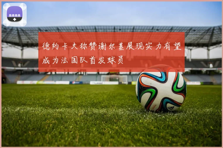 德约卡夫称赞谢尔基展现实力有望成为法国队首发球员