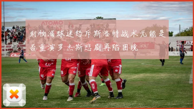 利物浦球迷怒斥斯洛特战术无能是否重演罗杰斯悲剧再陷困境